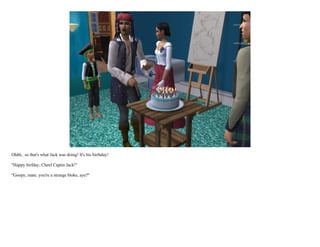 Ohhh.. so that's what Jack was doing! It's his birthday!

"Happy birfday, Cheef Captin Jack!"

"Goopy, mate, you're a strange bloke, aye?"
 