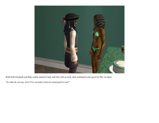 With both Elisabeth and Mary safely tucked in bed, and Elise still at work, Jack continued in his quest for fifty 1st dates.

"So what do you say, love? Five seconds in heaven sound good to you?"
 