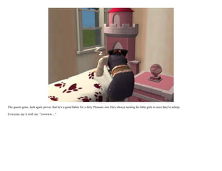 The guests gone, Jack again proves that he's a good father for a dirty Pleasure sim. He's always tucking his little girls in once they're asleep.

Everyone say it with me. "Awwww...."
 