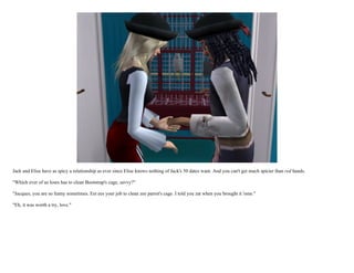 Jack and Elise have as spicy a relationship as ever since Elise knows nothing of Jack's 50 dates want. And you can't get much spicier than red hands.

"Which ever of us loses has to clean Bootstrap's cage, savvy?"

"Jacques, you are so funny sometimes. Eet ees your job to clean zee parrot's cage. I told you zat when you brought it 'ome."

"Eh, it was worth a try, love."
 