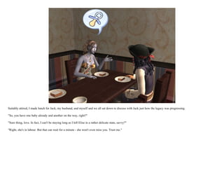 Suitably attired, I made lunch for Jack, my husband, and myself and we all sat down to discuss with Jack just how the legacy was progressing.

"So, you have one baby already and another on the way, right?"

"Sure thing, love. In fact, I can't be staying long as I left Elise in a rather delicate state, savvy?"

"Right, she's in labour. But that can wait for a minute - she won't even miss you. Trust me."
 