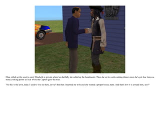 Elise rolled up the want to enrol Elisabeth in private school so dutifully she called up the headmaster. Then she set to work cooking dinner since she's got four times as
many cooking points as Jack while the Captain gave the tour.

"So this is the lawn, mate. I used to live out here, savvy? But then I married me wife and she wanted a proper house, mate. And that's how it is around here, aye?"
 
