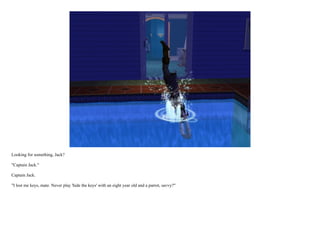 Looking for something, Jack?

"Captain Jack."

Captain Jack.

"I lost me keys, mate. Never play 'hide the keys' with an eight year old and a parrot, savvy?"
 