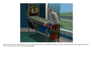 With both Jack and Elise working during the day, they had to hire the nanny to watch Mary. Fortunately, the nanny was mostly harmless. She changed Mary's diaper,
fed her a bottle, and spent the rest of the day playing pinball.
 