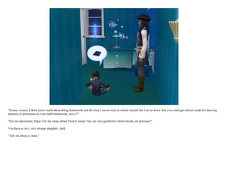 "Listen, sweets, I don't know much about doing homework and all since I never went to school meself, but I never knew that you could get school credit for drawing
pictures of princesses on your math homework, savvy?"

"Eet ees decoration, Papa! For my essay about French 'istory! See zee nice guillotine I drew beside zee princess?"

You have a very, very strange daughter, Jack.

"Tell me about it, mate."
 