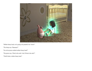 "Mithter bunny head, we're going to be pirateth! Grr! Arrrrr!"

"The sheep says, 'Baaaaaaa!'"

"No do the pirate noitheth mithter bunny head!"

"The parrot says, 'Wind in the sails! Awk! Wind in the sails!'"

"That'th better, mithter bunny head."
 