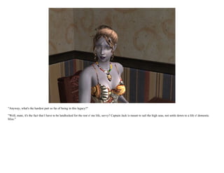 "Anyway, what's the hardest part so far of being in this legacy?"

"Well, mate, it's the fact that I have to be landlocked for the rest o' me life, savvy? Captain Jack is meant to sail the high seas, not settle down to a life o' domestic
bliss."
 