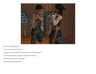 Date # 11: Goopy GilsCarbo

"Yo ho! yo ho! a pirate's life for me!"

"Goopy, mate, did anyone ever tell you that you're a really bad singer?"

"Gee, Cheef Captin Jack, nobody ever said that to me before."

"Ah. Well then, let me be the first, mate."

"Gee, thanks Cheef Captin Jack!"
 