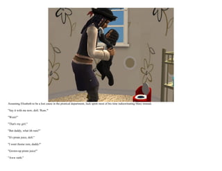 Assuming Elisabeth to be a lost cause in the piratical department, Jack spent most of his time indoctrinating Mary instead.

"Say it with me now, doll. 'Rum.'"

"Wum!"

"That's my girl."

"But daddy, what ith rum?"

"It's pirate juice, doll."

"I want thome rum, daddy!"

"Grown-up pirate juice!"

"Aww ratth."
 