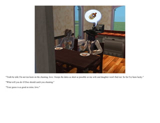 "Truth be told, I'm not too keen on the cheating, love. I keeps the dates as short as possible so me wife and daughter won't find out. So far I've been lucky."

"What will you do if Elise should catch you cheating."

"Your guess is as good as mine, love."
 