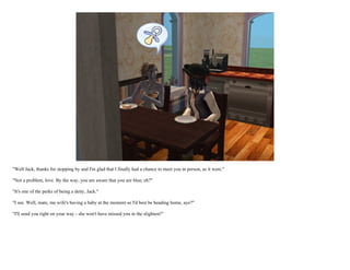 "Well Jack, thanks for stopping by and I'm glad that I finally had a chance to meet you in person, as it were."

"Not a problem, love. By the way, you are aware that you are blue, eh?"

"It's one of the perks of being a deity, Jack."

"I see. Well, mate, me wife's having a baby at the moment so I'd best be heading home, aye?"

"I'll send you right on your way - she won't have missed you in the slightest!"
 