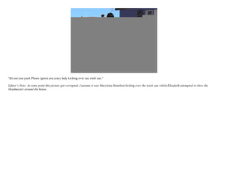 "Zis ees zee yard. Please ignore zee crazy lady kicking over zee trash can."

Editor’s Note: At some point this picture got corrupted. I assume it was Marylena Hamilton kicking over the trash can whilst Elisabeth attempted to show the
Headmaster around the house.
 