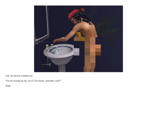 Jack, the shower is behind you.

"I'm not wearing my hat, savvy? The dreads, remember, mate?"

Right.
 