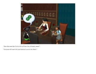 "Does that mean that if we're rich we'll have lots of friends, mama?"

"Everyone will want to be your friend eef you are rich, Marie."
 