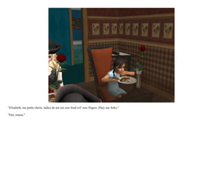 "Elisabeth, ma petite cherie, ladies do not eat zere food wit' zere fingers. Zhey use forks."

"Oui, mama."
 