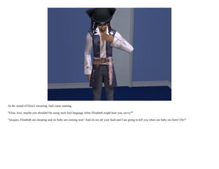 At the sound of Elise's swearing, Jack came running.

"Elise, love, maybe you shouldn't be using such foul language when Elisabeth might hear you, savvy?"

"Jacques, Elisabeth ees sleeping and zis baby ees coming now! And zis ees all your fault and I am going to kill you when zee baby ees born! Ow!"
 