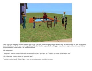 There were actual children at Elisabeth's birthday party! Wow! That pretty well never happens when I play this game, but both Elisabeth and Mary had one friend
each so Chandler and Marsha came over to help celebrate. Marylena Hamilton happened to be walking past on another newspaper-stealing or trashcan-kicking
expedition and also stopped to join in the birthday celebration.

Jack was sleeping.

"When you're sneaking around all night with the matchmaker trying to have dates, see if you have any energy during the day, mate."

Ah, so that's what you were doing. Any interesting dates?

"Just that wretched Cassidy Shahan. Again. I think the Gypsy Matchmaker is mocking me, mate."
 