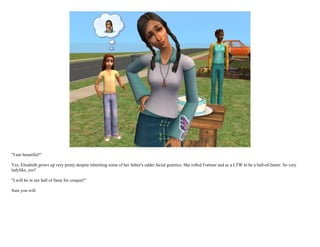 "I am beautiful!"

Yes, Elisabeth grows up very pretty despite inheriting some of her father's odder facial genetics. She rolled Fortune and as a LTW to be a hall-of-famer. So very
ladylike, yes?

"I will be in zee hall of fame for croquet!"

Sure you will.
 