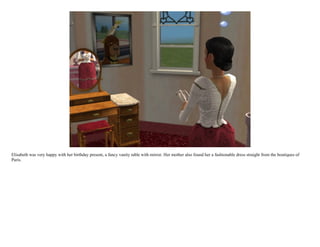 Elisabeth was very happy with her birthday present, a fancy vanity table with mirror. Her mother also found her a fashionable dress straight from the boutiques of
Paris.
 