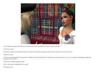 "Now, Elisabeth, you must really improve your manners eef you want zee noblemen in France to take you seriously."

"I am all ears, mama."

"Zat means no eating wit' your fingers, Elisabeth. And your 'air must always be properly coiffed. I like zat 'airstyle you 'ave now, by the way."

"Thank you, mama."

"In a few years your papa and I will send you to ze Acadamie le Tour in Marseilles. Zat is where my frere went to university. I 'ear zey 'ave a women's studies program suitable for a
young girl such as yourself."

"Do zey have an athletics program, mama?"

"Ahh... I do not know, Elisabeth. Why do you ask?"

"No reason, mama."
 