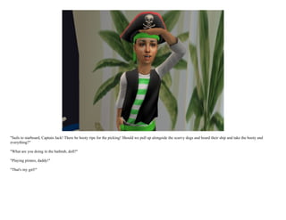 "Sails to starboard, Captain Jack! There be booty ripe for the picking! Should we pull up alongside the scurvy dogs and board their ship and take the booty and
everything?"

"What are you doing in the bathtub, doll?"

"Playing pirates, daddy!"

"That's my girl!"
 