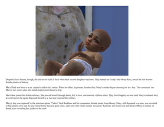 Despite Elise's threats, though, she did not in fact kill Jack when their second daughter was born. They named her 'Mary' after Mary Read, one of the few known
female pirates in history.

Mary Read was born to a sea captain's widow in London. When her older, legitimate, brother died, Mary's mother began dressing her as a boy. This continued into
Mary's teen years when she found employment aboard a ship.

Mary then joined the British military. She proved herself through battle, fell in love, and married a fellow sailor. They lived happily on land until Mary's husband died,
at which point she again disguised herself as a man and rejoined the military.

Mary's ship was captured by the notorious pirate "Calico" Jack Rackham and his companion, female pirate Anne Bonny. Mary, still disguised as a man, was recruited
to Rackham's crew and she and Anne Bonny became quite close, especially after Anne learned her secret. Rackham also found out and allowed Mary to remain on
board, even revealing her gender to the crew!
 