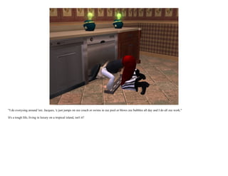 "I do everysing around 'ere. Jacques, 'e just jumps on zee couch or swims in zee pool or blows zee bubbles all day and I do all zee work."

It's a tough life, living in luxury on a tropical island, isn't it?
 
