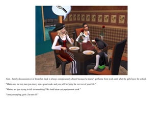 Ahh... family discusssions over breakfast. Jack is always conspicuously absent because he doesn't get home from work until after the girls leave for school.

"Make sure zat zee man you marry ees a good cook, and you will be 'appy for zee rest of your life."

"Mama, are you trying to tell us something? We both know zat papa cannot cook."

"I am just saying, girls. Zat ees all."
 