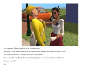 "My, you are zee 'andsomest paper-boy on zee 'ole island, Derek!"

"Thank you, Chiefs-Daughter Elisabeth. But, uh, I'm also the only paper-boy on the island. The others are girls..."

"No, zere ees also Alon. But 'e ees not as 'andsome as you are, Derek."

Shame on you, Elisabeth. Taking advantage of that poor paperboy when you have no intention of dating him.

"'e ees just a servant."

Still.
 