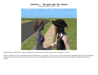Chapter 2 – The Lady and The Pirate
                                                                Originally Published January 7, 2007




Welcome back to the Buccaneer Legacy, founded by none other than the infamous Captain Jack ... Buccaneer ... himself.

I'd like to introduce myself. I'm PurpleBunnySarah, or PurpleBunny, or just Sarah. As you can see, it's hard work being the neighborhood deity. I thought it might be
somewhat easier for Jack if he got to meet me. However, I was a bit unprepared for his visit when he showed up. After greeting him I quickly dashed off to get
dressed.
 