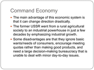 Command EconomyThe main advantage of this economic system is that it can change direction drastically.The former USSR went from a rural agricultural society to an industrial powerhouse in just a few decades by emphasizing industrial growth.Some disadvantages are that they ignore basic wants/needs of consumers, encourage meeting quotas rather than making good products, and need a large decision-making bureaucracy that is unable to deal with minor day-to-day issues.