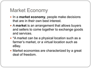 Market EconomyIn a market economy, people make decisions that are in their own best interest.A market is an arrangement that allows buyers and sellers to come together to exchange goods and services.*A market can be a physical location such as a farmer’s market, or a virtual location such as eBay.Market economies are characterized by a great deal of freedom.