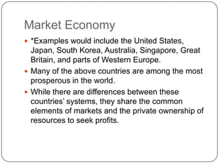 Market Economy*Examples would include the United States, Japan, South Korea, Australia, Singapore, Great Britain, and parts of Western Europe.Many of the above countries are among the most prosperous in the world.While there are differences between these countries’ systems, they share the common elements of markets and the private ownership of resources to seek profits.