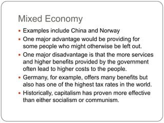 Mixed EconomyExamples include China and NorwayOne major advantage would be providing for some people who might otherwise be left out.One major disadvantage is that the more services and higher benefits provided by the government often lead to higher costs to the people.Germany, for example, offers many benefits but also has one of the highest tax rates in the world.Historically, capitalism has proven more effective than either socialism or communism.