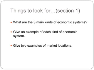 Things to look for…(section 1)What are the 3 main kinds of economic systems?Give an example of each kind of economic system.Give two examples of market locations.