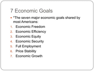 7 Economic Goals*The seven major economic goals shared by most Americans:Economic FreedomEconomic EfficiencyEconomic EquityEconomic SecurityFull EmploymentPrice StabilityEconomic Growth