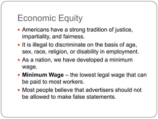 Economic EquityAmericans have a strong tradition of justice, impartiality, and fairness.It is illegal to discriminate on the basis of age, sex, race, religion, or disability in employment.As a nation, we have developed a minimum wage.Minimum Wage – the lowest legal wage that can be paid to most workers.Most people believe that advertisers should not be allowed to make false statements.