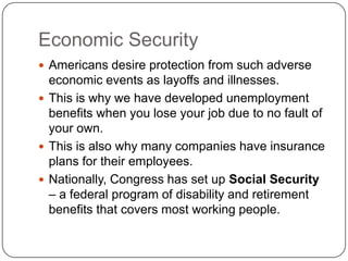 Economic SecurityAmericans desire protection from such adverse economic events as layoffs and illnesses.This is why we have developed unemployment benefits when you lose your job due to no fault of your own.This is also why many companies have insurance plans for their employees.Nationally, Congress has set up Social Security – a federal program of disability and retirement benefits that covers most working people.