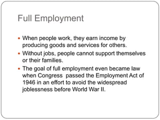 Full EmploymentWhen people work, they earn income by producing goods and services for others.Without jobs, people cannot support themselves or their families.The goal of full employment even became law when Congress  passed the Employment Act of 1946 in an effort to avoid the widespread joblessness before World War II.