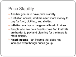 Price StabilityAnother goal is to have price stability.If inflation occurs, workers need more money to pay for food, clothing, and shelter.Inflation – a rise in the general level of pricesPeople who live on a fixed income find that bills are harder to pay and planning for the future is more difficult.Fixed Income – an income that does not increase even though prices go up.