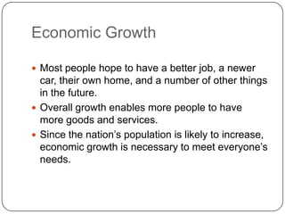 Economic GrowthMost people hope to have a better job, a newer car, their own home, and a number of other things in the future.Overall growth enables more people to have more goods and services.Since the nation’s population is likely to increase, economic growth is necessary to meet everyone’s needs.