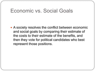 Economic vs. Social GoalsA society resolves the conflict between economic and social goals by comparing their estimate of the costs to their estimate of the benefits, and then they vote for political candidates who best represent those positions.