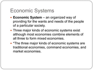 Economic SystemsEconomic System – an organized way of providing for the wants and needs of the people of a particular society.Three major kinds of economic systems exist although most economies combine elements of all three to form mixed economies.*The three major kinds of economic systems are traditional economies, command economies, and market economies.