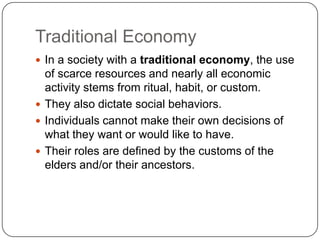 Traditional EconomyIn a society with a traditional economy, the use of scarce resources and nearly all economic activity stems from ritual, habit, or custom.They also dictate social behaviors.Individuals cannot make their own decisions of what they want or would like to have.Their roles are defined by the customs of the elders and/or their ancestors.