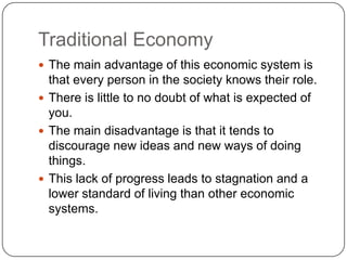 Traditional EconomyThe main advantage of this economic system is that every person in the society knows their role.There is little to no doubt of what is expected of you.The main disadvantage is that it tends to discourage new ideas and new ways of doing things.This lack of progress leads to stagnation and a lower standard of living than other economic systems.
