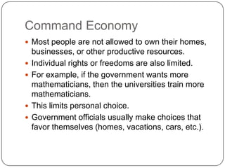 Command EconomyMost people are not allowed to own their homes, businesses, or other productive resources.Individual rights or freedoms are also limited.For example, if the government wants more mathematicians, then the universities train more mathematicians.This limits personal choice.Government officials usually make choices that favor themselves (homes, vacations, cars, etc.).