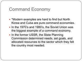 Command Economy*Modern examples are hard to find but North Korea and Cuba are pure command economies.In the 1970’s and 1980’s, the Soviet Union was the biggest example of a command economy.In the former USSR, the State Planning Commission determined needs, set goals, and allocated resources to the sector which they felt the country most needed.