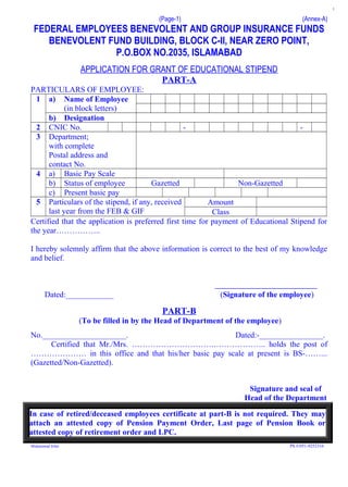(Page-1) (Annex-A)
FEDERAL EMPLOYEES BENEVOLENT AND GROUP INSURANCE FUNDS
BENEVOLENT FUND BUILDING, BLOCK C-II, NEAR ZERO POINT,
P.O.BOX NO.2035, ISLAMABAD
APPLICATION FOR GRANT OF EDUCATIONAL STIPEND
PART-A
PARTICULARS OF EMPLOYEE:
1 a) Name of Employee
(in block letters)
b) Designation
2 CNIC No. - -
3 Department;
with complete
Postal address and
contact No.
4 a) Basic Pay Scale
b) Status of employee Gazetted Non-Gazetted
c) Present basic pay
5 Particulars of the stipend, if any, received
last year from the FEB & GIF
Amount
Class
Certified that the application is preferred first time for payment of Educational Stipend for
the year……………..
I hereby solemnly affirm that the above information is correct to the best of my knowledge
and belief.
Dated:____________ (Signature of the employee)
PART-B
(To be filled in by the Head of Department of the employee)
No._____________________. Dated:-________________.
Certified that Mr./Mrs. ………………………….……………….. holds the post of
………………… in this office and that his/her basic pay scale at present is BS-……...
(Gazetted/Non-Gazetted).
Signature and seal of
Head of the Department
In case of retired/deceased employees certificate at part-B is not required. They may
attach an attested copy of Pension Payment Order, Last page of Pension Book or
attested copy of retirement order and LPC.
Muhammad Irfan Ph #:051-9252316
1
 