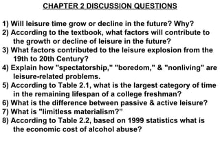 CHAPTER 2 DISCUSSION QUESTIONS 1) Will leisure time grow or decline in the future? Why? 2) According to the textbook, what factors will contribute to the growth or decline of leisure in the future? 3) What factors contributed to the leisure explosion from the 19th to 20th Century? 4) Explain how &quot;spectatorship,&quot; &quot;boredom,&quot; & &quot;nonliving&quot; are leisure-related problems. 5) According to Table 2.1, what is the largest category of time in the remaining lifespan of a college freshman? 6) What is the difference between passive & active leisure? 7) What is &quot;limitless materialism?” 8) According to Table 2.2, based on 1999 statistics what is the economic cost of alcohol abuse?   