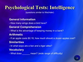 20Psychological Tests: Intelligence(questions similar to Wechsler)General Information- How many wings does a bird have?General Comprehension- What is the advantage of keeping money in a bank?Arithmetic - If an apple costs $0.10, how much should a dozen apples cost?Similarities - In what ways are a lion and a tiger alike?Vocabulary - What does ______ mean? (wide range of difficulty)